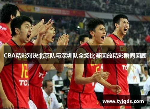 CBA精彩对决北京队与深圳队全场比赛回放精彩瞬间回顾